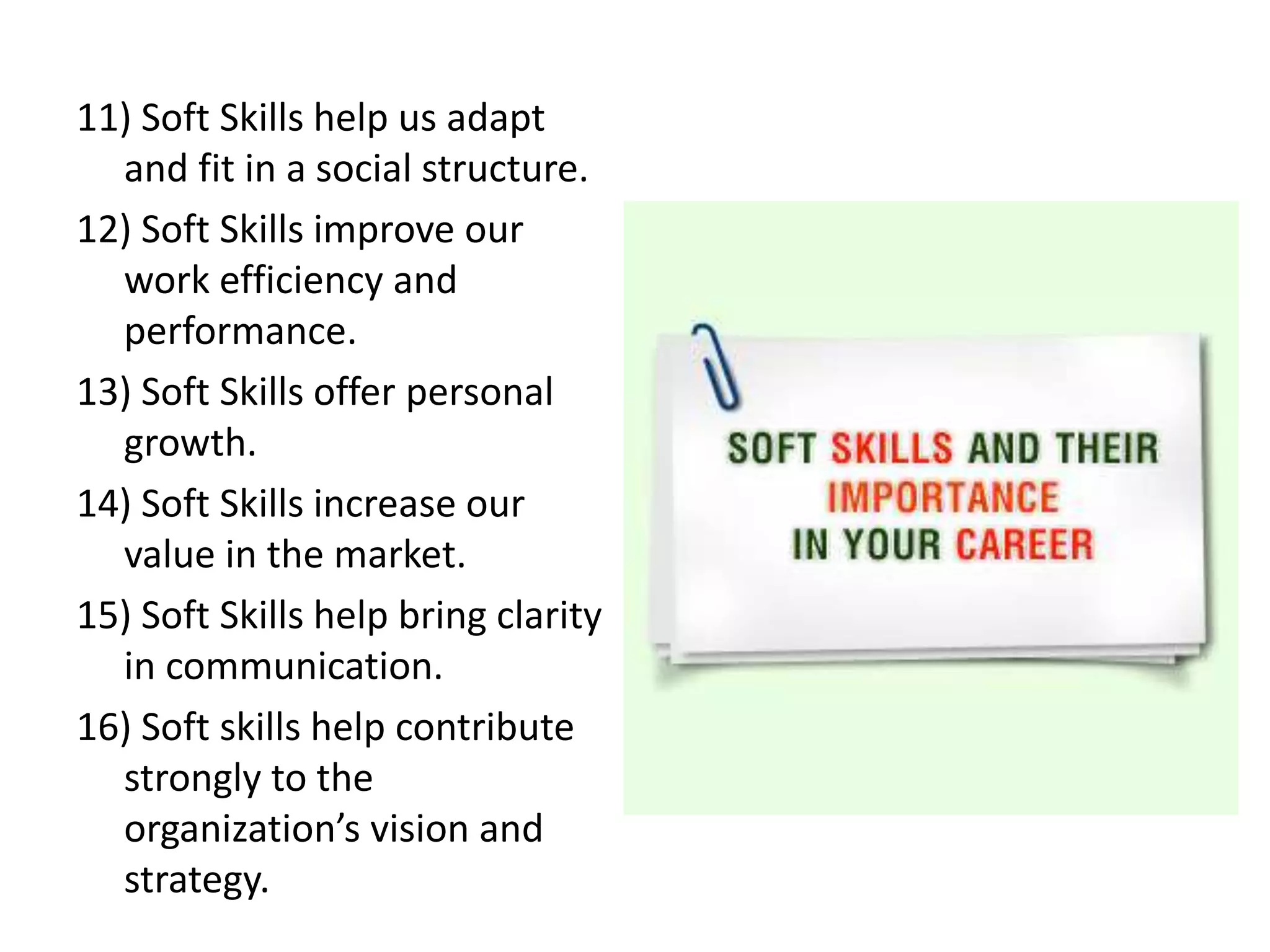 11) Soft Skills help us adapt
and fit in a social structure.
12) Soft Skills improve our
work efficiency and
performance.
13) Soft Skills offer personal
growth.
14) Soft Skills increase our
value in the market.
15) Soft Skills help bring clarity
in communication.
16) Soft skills help contribute
strongly to the
organization’s vision and
strategy.
 