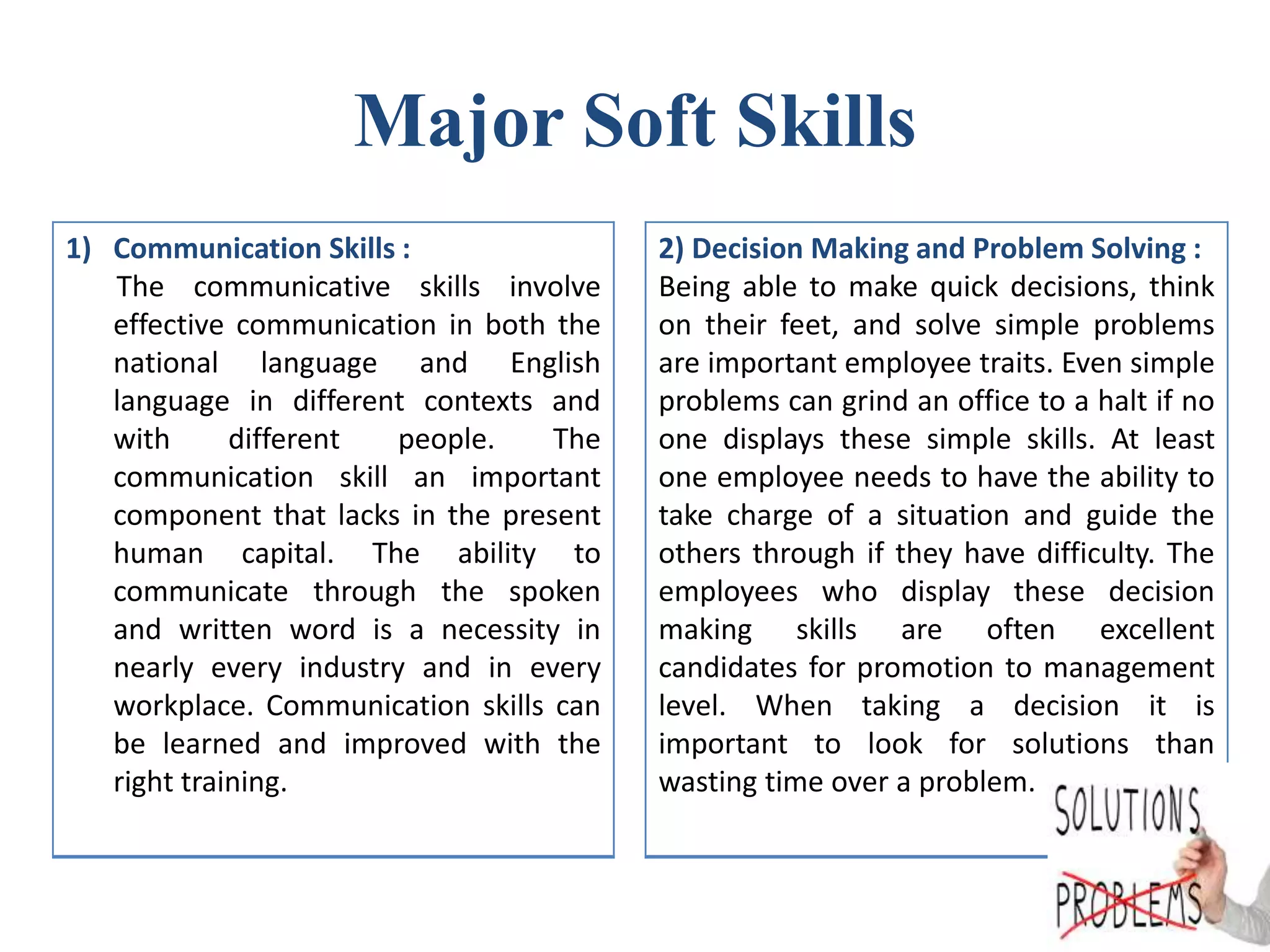 Major Soft Skills
1) Communication Skills :
The communicative skills involve
effective communication in both the
national language and English
language in different contexts and
with different people. The
communication skill an important
component that lacks in the present
human capital. The ability to
communicate through the spoken
and written word is a necessity in
nearly every industry and in every
workplace. Communication skills can
be learned and improved with the
right training.
2) Decision Making and Problem Solving :
Being able to make quick decisions, think
on their feet, and solve simple problems
are important employee traits. Even simple
problems can grind an office to a halt if no
one displays these simple skills. At least
one employee needs to have the ability to
take charge of a situation and guide the
others through if they have difficulty. The
employees who display these decision
making skills are often excellent
candidates for promotion to management
level. When taking a decision it is
important to look for solutions than
wasting time over a problem.
 