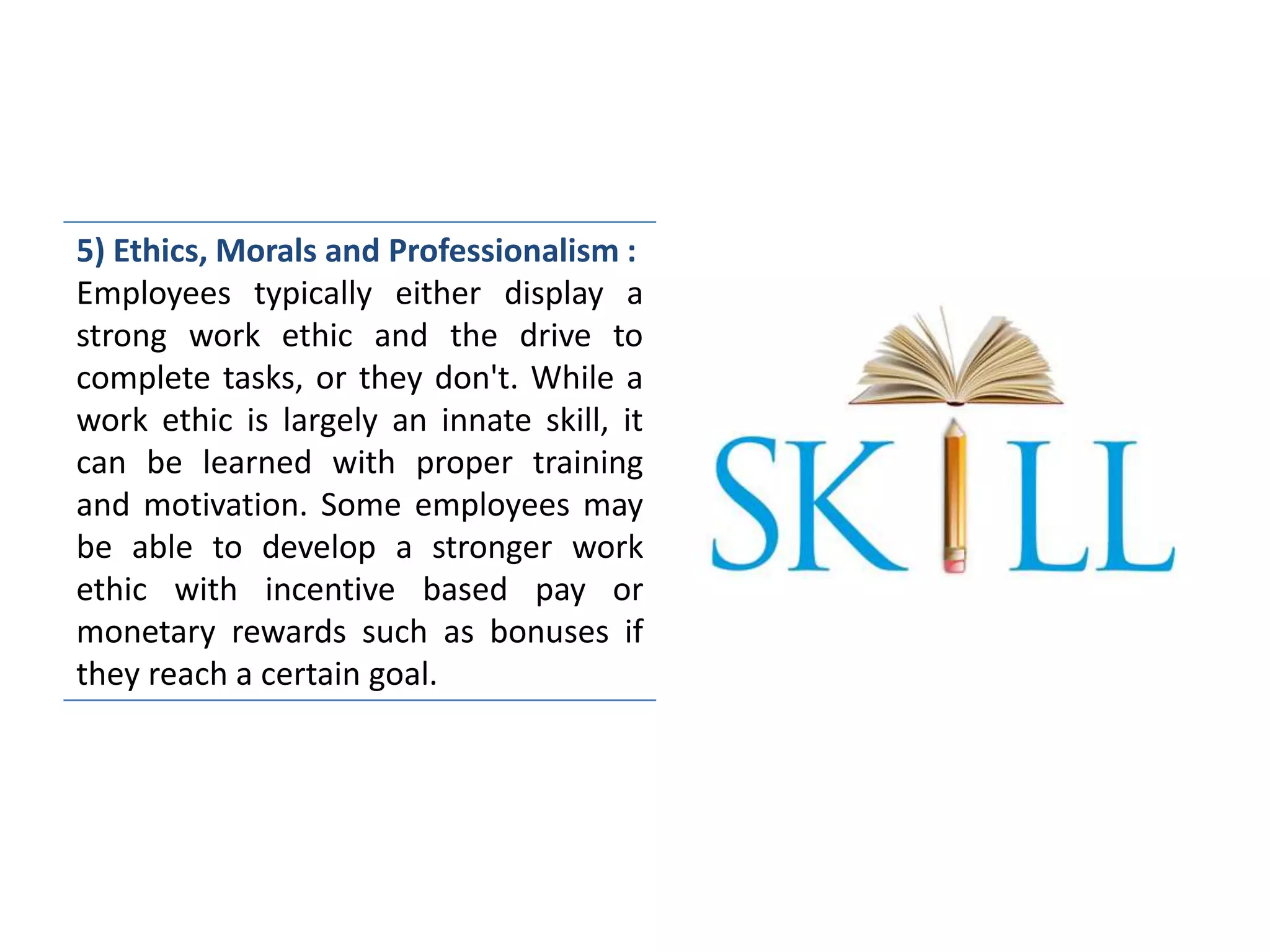 5) Ethics, Morals and Professionalism :
Employees typically either display a
strong work ethic and the drive to
complete tasks, or they don't. While a
work ethic is largely an innate skill, it
can be learned with proper training
and motivation. Some employees may
be able to develop a stronger work
ethic with incentive based pay or
monetary rewards such as bonuses if
they reach a certain goal.
 