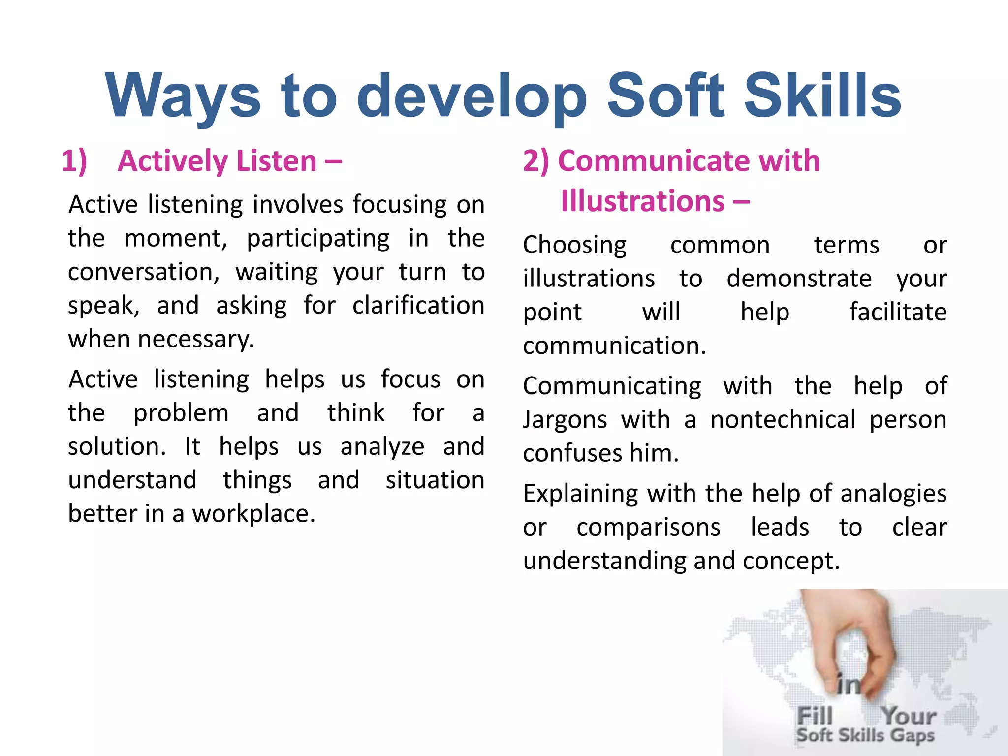 Ways to develop Soft Skills
1) Actively Listen –
Active listening involves focusing on
the moment, participating in the
conversation, waiting your turn to
speak, and asking for clarification
when necessary.
Active listening helps us focus on
the problem and think for a
solution. It helps us analyze and
understand things and situation
better in a workplace.
2) Communicate with
Illustrations –
Choosing common terms or
illustrations to demonstrate your
point will help facilitate
communication.
Communicating with the help of
Jargons with a nontechnical person
confuses him.
Explaining with the help of analogies
or comparisons leads to clear
understanding and concept.
 