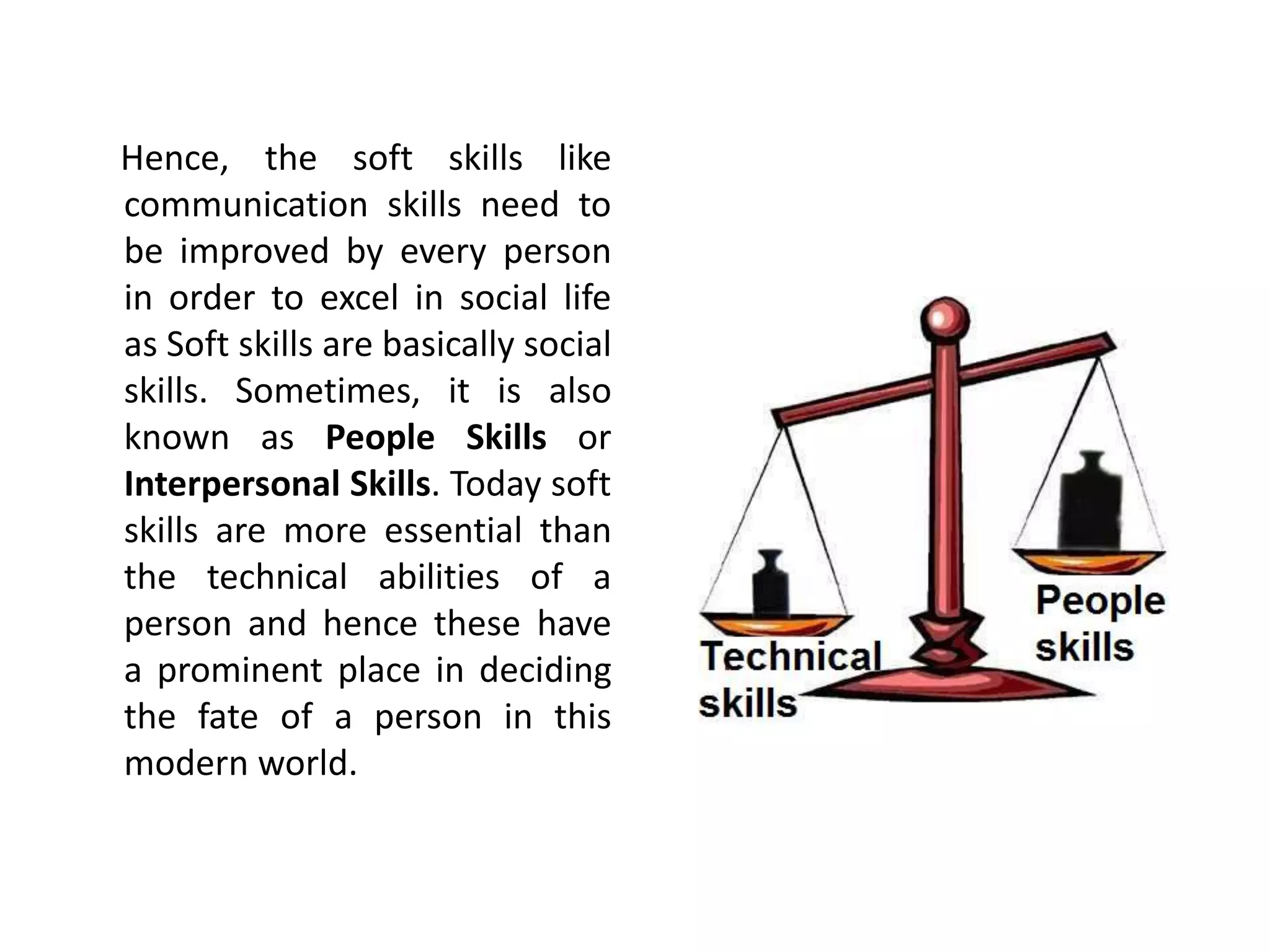 Hence, the soft skills like
communication skills need to
be improved by every person
in order to excel in social life
as Soft skills are basically social
skills. Sometimes, it is also
known as People Skills or
Interpersonal Skills. Today soft
skills are more essential than
the technical abilities of a
person and hence these have
a prominent place in deciding
the fate of a person in this
modern world.
 