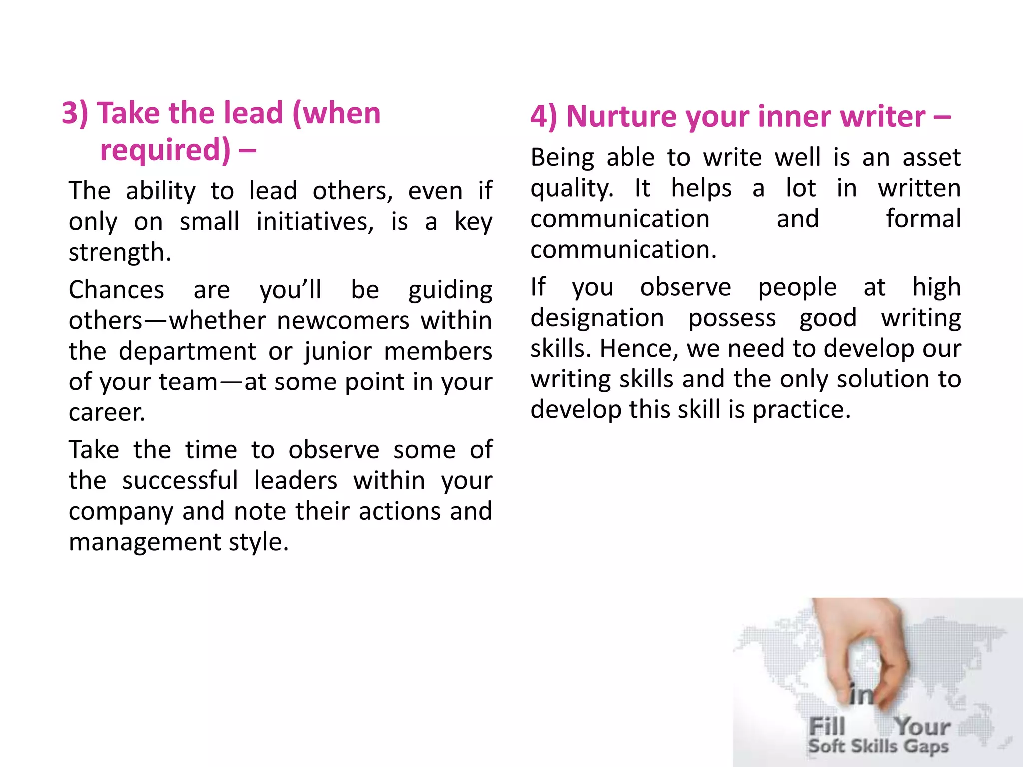 3) Take the lead (when
required) –
The ability to lead others, even if
only on small initiatives, is a key
strength.
Chances are you’ll be guiding
others—whether newcomers within
the department or junior members
of your team—at some point in your
career.
Take the time to observe some of
the successful leaders within your
company and note their actions and
management style.
4) Nurture your inner writer –
Being able to write well is an asset
quality. It helps a lot in written
communication and formal
communication.
If you observe people at high
designation possess good writing
skills. Hence, we need to develop our
writing skills and the only solution to
develop this skill is practice.
 
