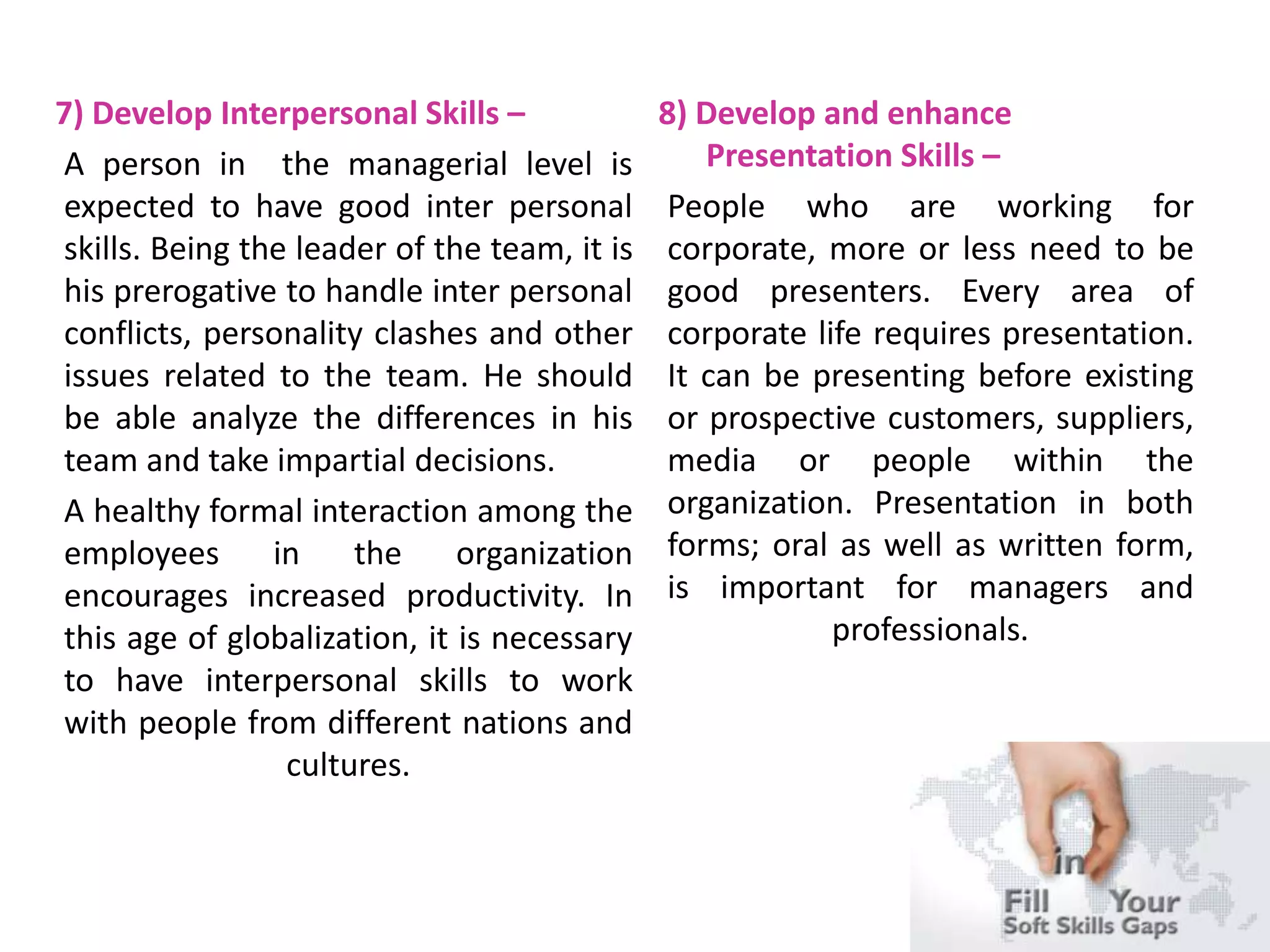 7) Develop Interpersonal Skills –
A person in the managerial level is
expected to have good inter personal
skills. Being the leader of the team, it is
his prerogative to handle inter personal
conflicts, personality clashes and other
issues related to the team. He should
be able analyze the differences in his
team and take impartial decisions.
A healthy formal interaction among the
employees in the organization
encourages increased productivity. In
this age of globalization, it is necessary
to have interpersonal skills to work
with people from different nations and
cultures.
8) Develop and enhance
Presentation Skills –
People who are working for
corporate, more or less need to be
good presenters. Every area of
corporate life requires presentation.
It can be presenting before existing
or prospective customers, suppliers,
media or people within the
organization. Presentation in both
forms; oral as well as written form,
is important for managers and
professionals.
 