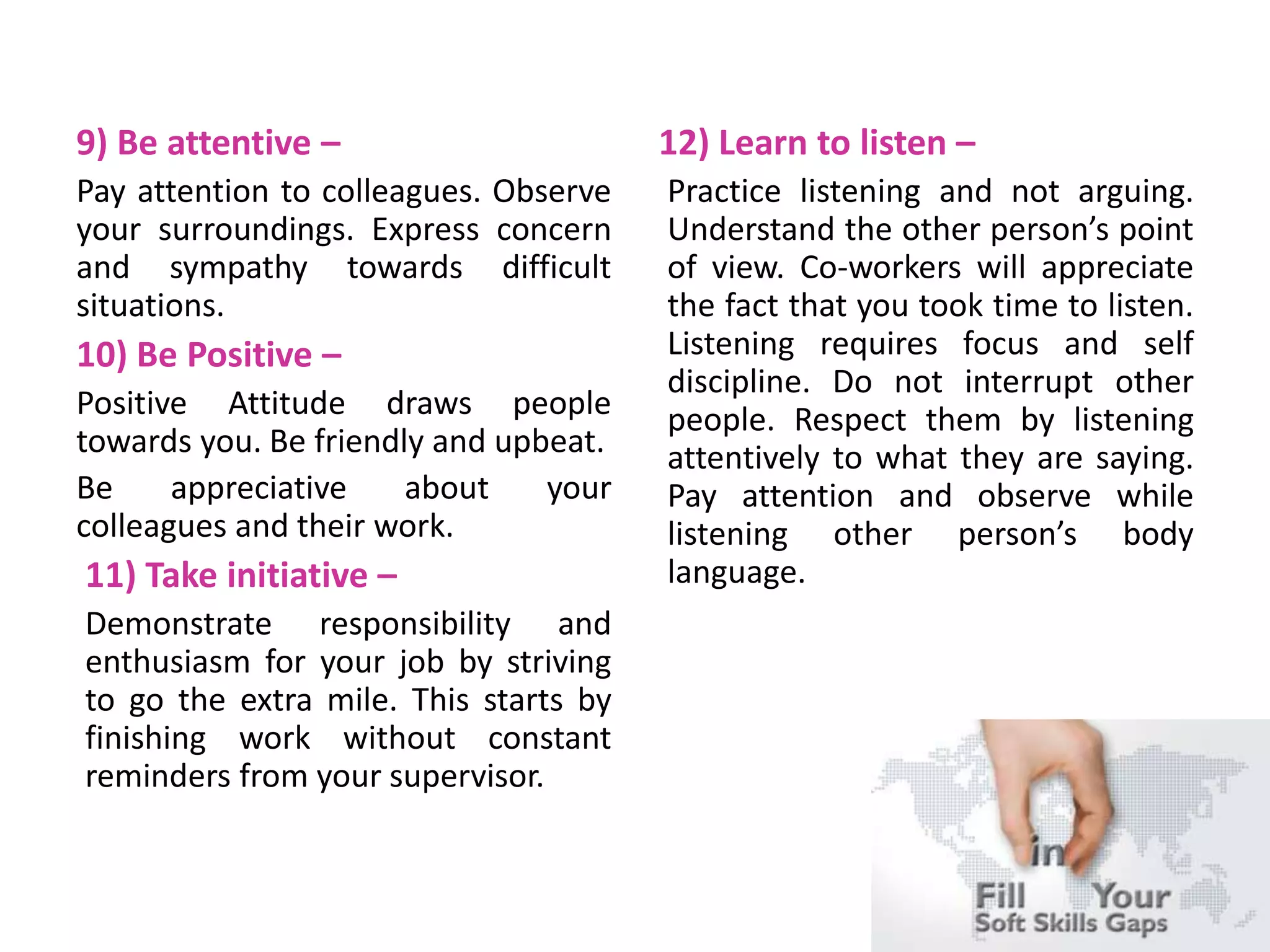 9) Be attentive –
Pay attention to colleagues. Observe
your surroundings. Express concern
and sympathy towards difficult
situations.
10) Be Positive –
Positive Attitude draws people
towards you. Be friendly and upbeat.
Be appreciative about your
colleagues and their work.
11) Take initiative –
Demonstrate responsibility and
enthusiasm for your job by striving
to go the extra mile. This starts by
finishing work without constant
reminders from your supervisor.
12) Learn to listen –
Practice listening and not arguing.
Understand the other person’s point
of view. Co-workers will appreciate
the fact that you took time to listen.
Listening requires focus and self
discipline. Do not interrupt other
people. Respect them by listening
attentively to what they are saying.
Pay attention and observe while
listening other person’s body
language.
 