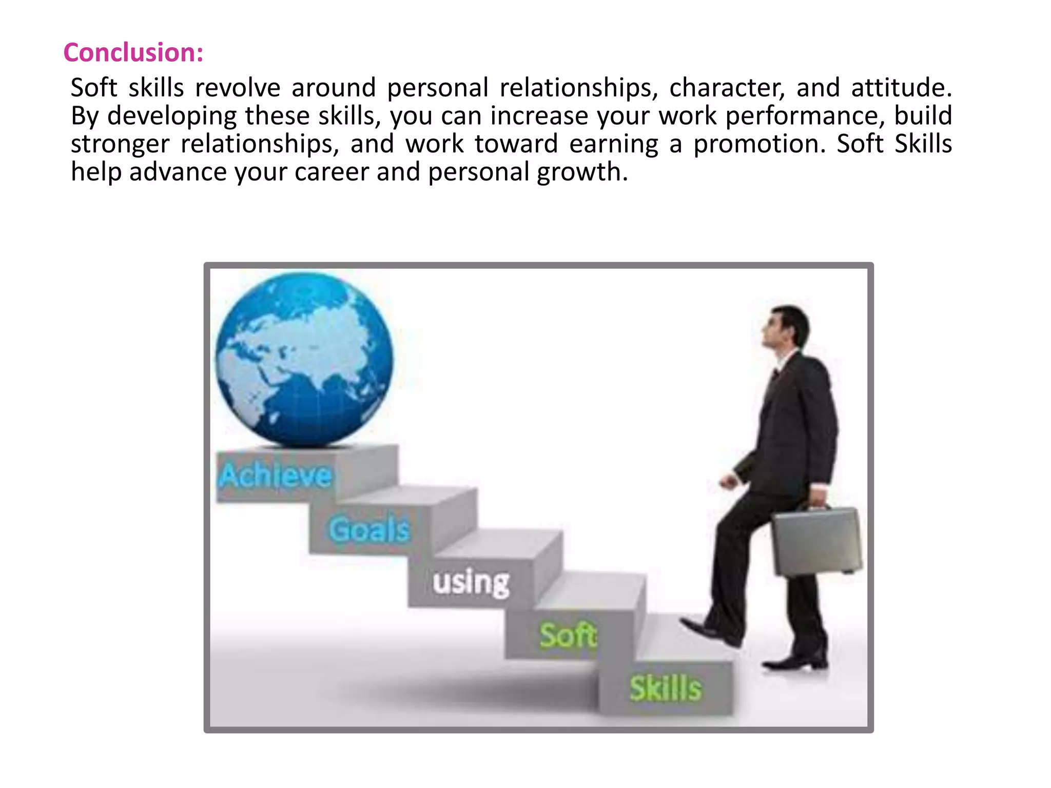 Conclusion:
Soft skills revolve around personal relationships, character, and attitude.
By developing these skills, you can increase your work performance, build
stronger relationships, and work toward earning a promotion. Soft Skills
help advance your career and personal growth.
 