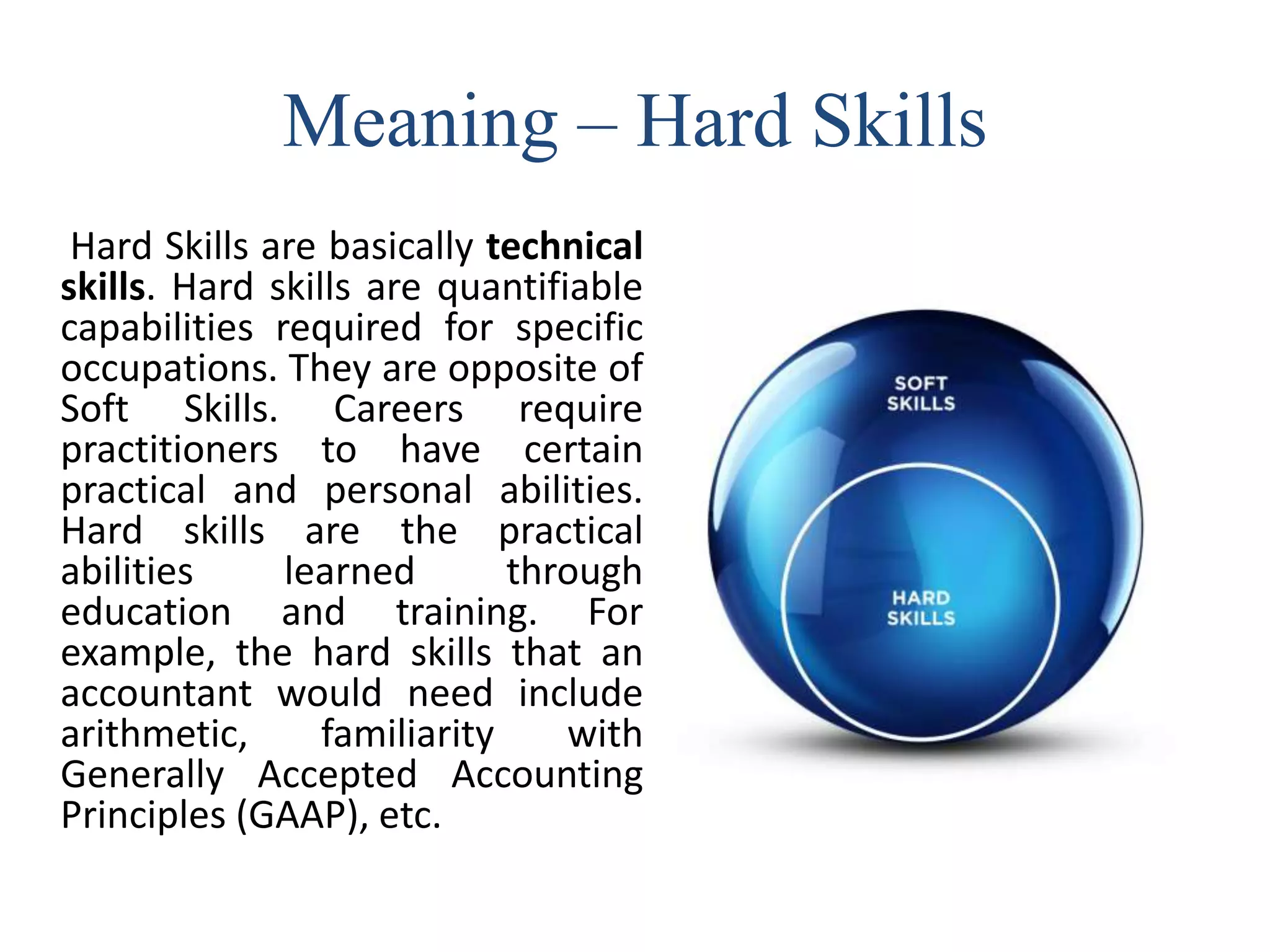 Meaning – Hard Skills
Hard Skills are basically technical
skills. Hard skills are quantifiable
capabilities required for specific
occupations. They are opposite of
Soft Skills. Careers require
practitioners to have certain
practical and personal abilities.
Hard skills are the practical
abilities learned through
education and training. For
example, the hard skills that an
accountant would need include
arithmetic, familiarity with
Generally Accepted Accounting
Principles (GAAP), etc.
 