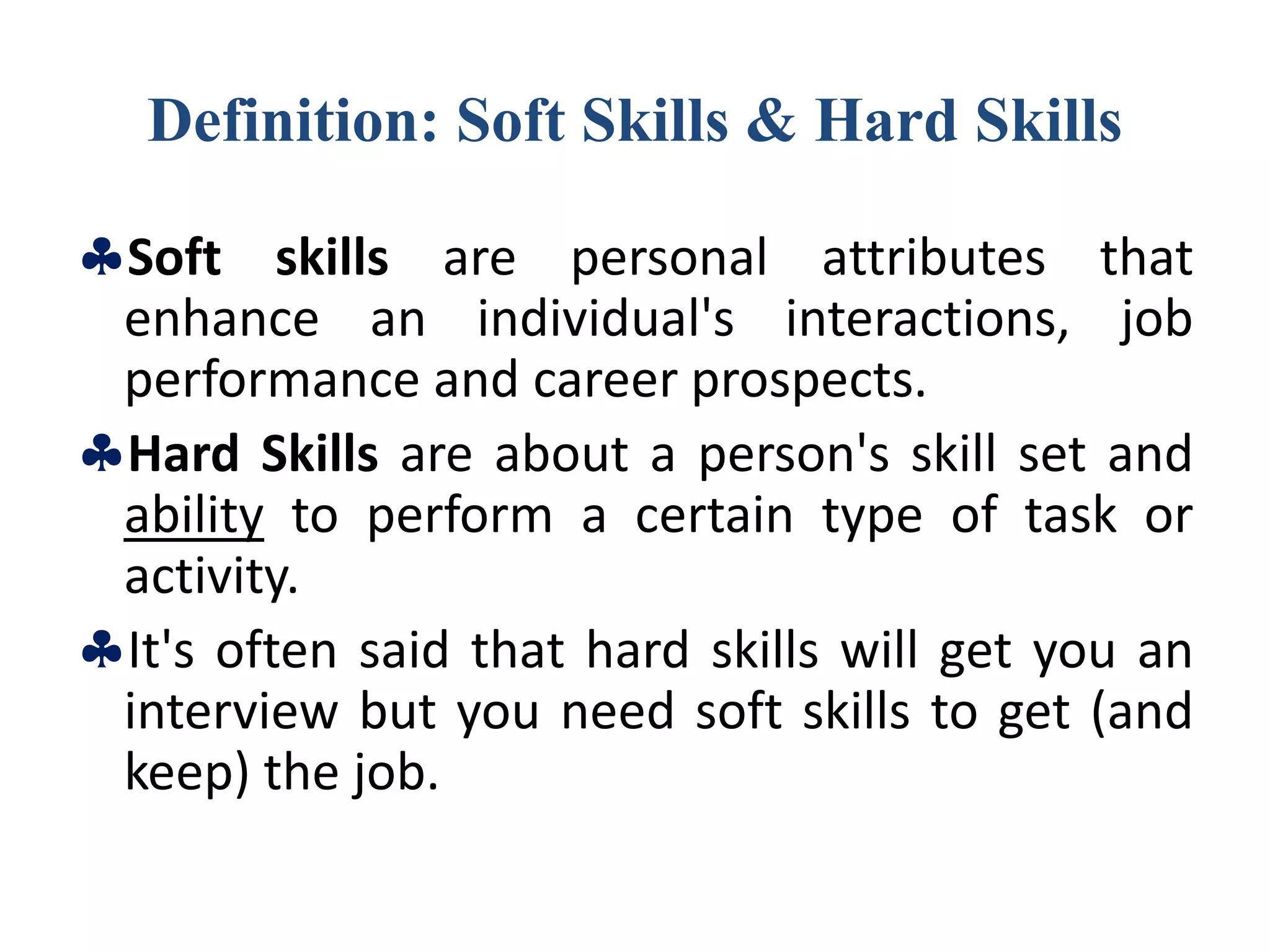 Definition: Soft Skills & Hard Skills
Soft skills are personal attributes that
enhance an individual's interactions, job
performance and career prospects.
Hard Skills are about a person's skill set and
ability to perform a certain type of task or
activity.
It's often said that hard skills will get you an
interview but you need soft skills to get (and
keep) the job.
 