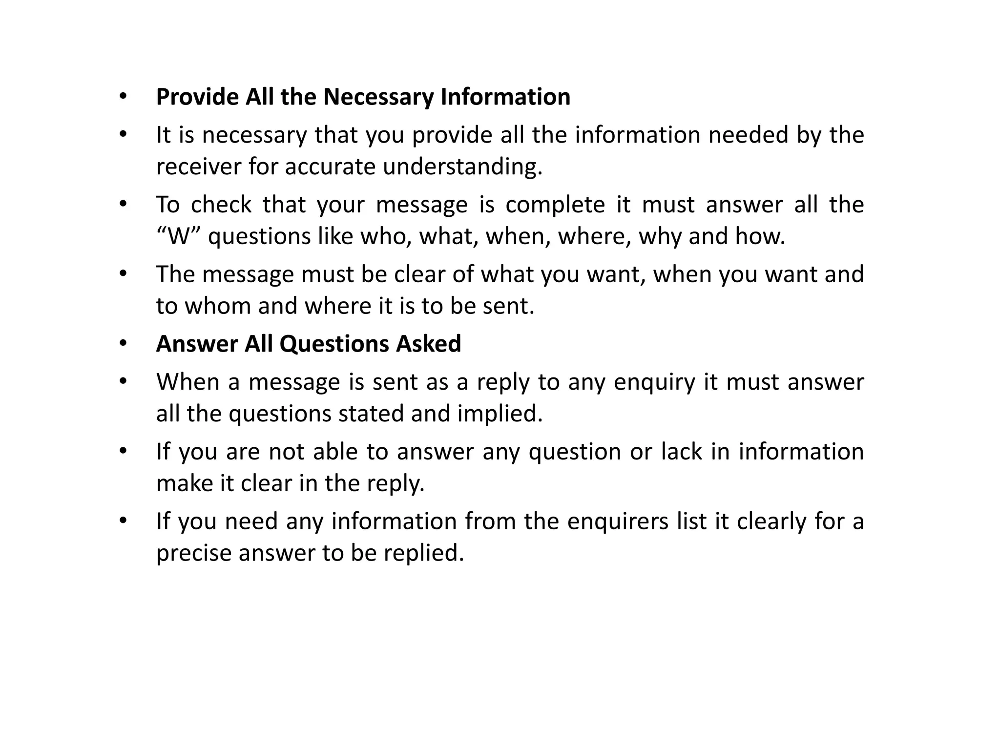 • Provide All the Necessary Information
• It is necessary that you provide all the information needed by the
receiver for accurate understanding.
• To check that your message is complete it must answer all the
“W” questions like who, what, when, where, why and how.
• The message must be clear of what you want, when you want and
to whom and where it is to be sent.
• Answer All Questions Asked
• When a message is sent as a reply to any enquiry it must answer
all the questions stated and implied.
• If you are not able to answer any question or lack in information
make it clear in the reply.
• If you need any information from the enquirers list it clearly for a
precise answer to be replied.
 