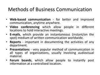 Methods of Business Communication
• Web-based communication - for better and improved
communication, anytime anywhere.
• Video conferencing which allow people in different
locations to hold interactive meetings.
• E-mails, which provide an instantaneous (instant/on the
spot) medium of written communication worldwide.
• Reports - important in documenting the activities of any
department.
• Presentations - very popular method of communication in
all types of organizations, usually involving audiovisual
material.
• Forum boards, which allow people to instantly post
information at a centralized location.
 