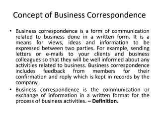 Concept of Business Correspondence
• Business correspondence is a form of communication
related to business done in a written form. It is a
means for views, ideas and information to be
expressed between two parties. For example, sending
letters or e-mails to your clients and business
colleagues so that they will be well informed about any
activities related to business. Business correspondence
includes feedback from members for their
confirmation and reply which is kept in records by the
company.
• Business correspondence is the communication or
exchange of information in a written format for the
process of business activities. – Definition.
 