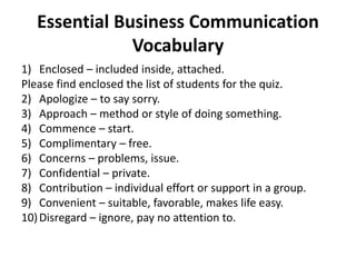 Essential Business Communication
Vocabulary
1) Enclosed – included inside, attached.
Please find enclosed the list of students for the quiz.
2) Apologize – to say sorry.
3) Approach – method or style of doing something.
4) Commence – start.
5) Complimentary – free.
6) Concerns – problems, issue.
7) Confidential – private.
8) Contribution – individual effort or support in a group.
9) Convenient – suitable, favorable, makes life easy.
10)Disregard – ignore, pay no attention to.
 