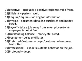 11)Effective – produces a positive response, valid from.
12)Efficient – perform well.
13)Enquire/inquire – looking for information.
14)Invoice – document detailing purchases and money
owed.
15)Lay-off - take a job away from an employee (when
employee is not at fault).
16)Outstanding balance – money still owed.
17)Postpone – delay until later.
18)Preferred Customer – buyer/customer who comes
back often.
19)Professional – exhibits suitable behavior on the job.
20)Profound – deep.
 