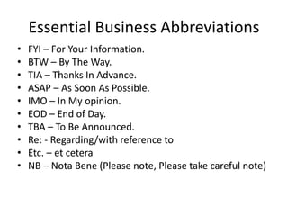 Essential Business Abbreviations
• FYI – For Your Information.
• BTW – By The Way.
• TIA – Thanks In Advance.
• ASAP – As Soon As Possible.
• IMO – In My opinion.
• EOD – End of Day.
• TBA – To Be Announced.
• Re: - Regarding/with reference to
• Etc. – et cetera
• NB – Nota Bene (Please note, Please take careful note)
 
