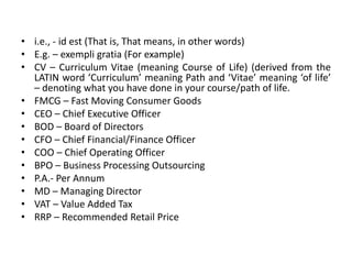 • i.e., - id est (That is, That means, in other words)
• E.g. – exempli gratia (For example)
• CV – Curriculum Vitae (meaning Course of Life) (derived from the
LATIN word ‘Curriculum’ meaning Path and ‘Vitae’ meaning ‘of life’
– denoting what you have done in your course/path of life.
• FMCG – Fast Moving Consumer Goods
• CEO – Chief Executive Officer
• BOD – Board of Directors
• CFO – Chief Financial/Finance Officer
• COO – Chief Operating Officer
• BPO – Business Processing Outsourcing
• P.A.- Per Annum
• MD – Managing Director
• VAT – Value Added Tax
• RRP – Recommended Retail Price
 