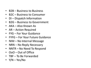 • B2B – Business to Business
• B2C – Business to Consumer
• DI – Dispatch Information
• B2G – Business to Government
• AKA – Also Known As
• AR – Action Required
• FYG – For Your Guidance
• FYFG – For Your Future Guidance
• NIM – No Internal Message
• NRN – No Reply Necessary
• NNTR – No Need To Respond
• OoO – Out of Office
• TBF – To Be Forwarded
• Y/N – Yes/No
 