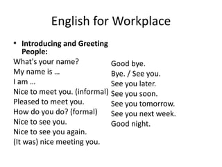 English for Workplace
• Introducing and Greeting
People:
What's your name?
My name is …
I am …
Nice to meet you. (informal)
Pleased to meet you.
How do you do? (formal)
Nice to see you.
Nice to see you again.
(It was) nice meeting you.
Good bye.
Bye. / See you.
See you later.
See you soon.
See you tomorrow.
See you next week.
Good night.
 