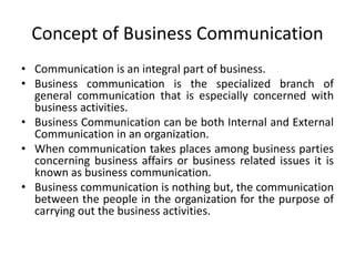 Concept of Business Communication
• Communication is an integral part of business.
• Business communication is the specialized branch of
general communication that is especially concerned with
business activities.
• Business Communication can be both Internal and External
Communication in an organization.
• When communication takes places among business parties
concerning business affairs or business related issues it is
known as business communication.
• Business communication is nothing but, the communication
between the people in the organization for the purpose of
carrying out the business activities.
 