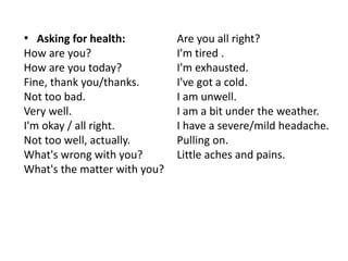 • Asking for health:
How are you?
How are you today?
Fine, thank you/thanks.
Not too bad.
Very well.
I'm okay / all right.
Not too well, actually.
What's wrong with you?
What's the matter with you?
Are you all right?
I'm tired .
I'm exhausted.
I've got a cold.
I am unwell.
I am a bit under the weather.
I have a severe/mild headache.
Pulling on.
Little aches and pains.
 