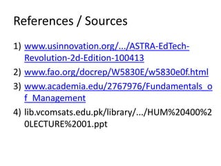 References / Sources
1) www.usinnovation.org/.../ASTRA-EdTech-
Revolution-2d-Edition-100413
2) www.fao.org/docrep/W5830E/w5830e0f.html
3) www.academia.edu/2767976/Fundamentals_o
f_Management
4) lib.vcomsats.edu.pk/library/.../HUM%20400%2
0LECTURE%2001.ppt
 