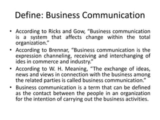 Define: Business Communication
• According to Ricks and Gow, “Business communication
is a system that affects change within the total
organization.”
• According to Brennar, “Business communication is the
expression channeling, receiving and interchanging of
ides in commerce and industry.”
• According to W. H. Meaning, “The exchange of ideas,
news and views in connection with the business among
the related parties is called business communication.”
• Business communication is a term that can be defined
as the contact between the people in an organization
for the intention of carrying out the business activities.
 
