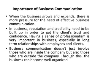 Importance of Business Communication
• When the business grows and expands, there is
more pressure for the need of effective business
communication.
• In business, reputation and credibility need to be
built up in order to get the client’s trust and
confidence. Having a sense of professionalism is
very important in business, especially in long
term relationships with employees and clients.
• Business communication doesn’t just involve
those who are inside the company but also those
who are outside the company. Through this, the
business can become well-organized.
 