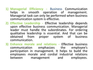 1) Managerial Efficiency - Business Communication
helps in smooth operation of management.
Managerial task can only be performed when business
communication system is effective.
2) Effective Leadership - Effective leadership depends
upon effective business communication. Managerial
leader must handle the subordinates. For ordering
qualitative leadership is essential. And that can be
obtained from proper system of business
communication.
3) Enhance morale and relations - Effective business
communication emphasizes the employee’s
participation in management. It helps to build the
employees morale and cordial industrial relations
between management and employees.
 