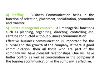4) Staffing – Business Communication helps in the
function of selection, placement, socialization, promotion
and transfer.
5) Better managerial concern - All managerial functions
such as planning, organizing, directing, controlling etc.
can’t be conducted without business communication.
Effective business communication is important for the
survival and the growth of the company. If there is good
communication, then all those who are part of the
company will have pleasant relationships. One will have
better control as well as coordination in the company if
the business communication in the company is effective.
 