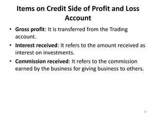 Items on Credit Side of Profit and Loss
Account
• Gross profit: It is transferred from the Trading
account.
• Interest received: It refers to the amount received as
interest on investments.
• Commission received: It refers to the commission
earned by the business for giving business to others.
15
 