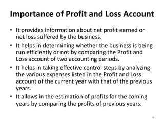 Importance of Profit and Loss Account
• It provides information about net profit earned or
net loss suffered by the business.
• It helps in determining whether the business is being
run efficiently or not by comparing the Profit and
Loss account of two accounting periods.
• It helps in taking effective control steps by analyzing
the various expenses listed in the Profit and Loss
account of the current year with that of the previous
years.
• It allows in the estimation of profits for the coming
years by comparing the profits of previous years.
16
 