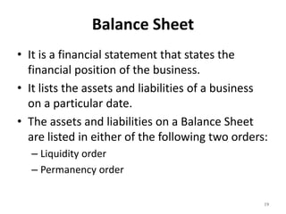 Balance Sheet
• It is a financial statement that states the
financial position of the business.
• It lists the assets and liabilities of a business
on a particular date.
• The assets and liabilities on a Balance Sheet
are listed in either of the following two orders:
– Liquidity order
– Permanency order
19
 