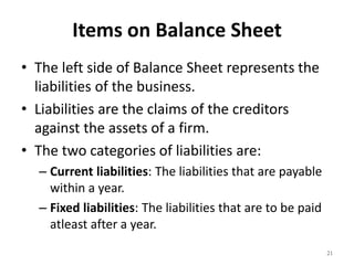 Items on Balance Sheet
• The left side of Balance Sheet represents the
liabilities of the business.
• Liabilities are the claims of the creditors
against the assets of a firm.
• The two categories of liabilities are:
– Current liabilities: The liabilities that are payable
within a year.
– Fixed liabilities: The liabilities that are to be paid
atleast after a year.
21
 