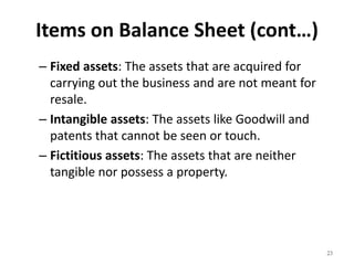 Items on Balance Sheet (cont…)
– Fixed assets: The assets that are acquired for
carrying out the business and are not meant for
resale.
– Intangible assets: The assets like Goodwill and
patents that cannot be seen or touch.
– Fictitious assets: The assets that are neither
tangible nor possess a property.
23
 