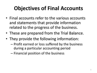 Objectives of Final Accounts
• Final accounts refer to the various accounts
and statements that provide information
related to the progress of the business.
• These are prepared from the Trial Balance.
• They provide the following information:
– Profit earned or loss suffered by the business
during a particular accounting period
– Financial position of the business
3
 