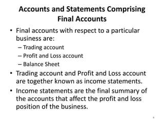 Accounts and Statements Comprising
Final Accounts
• Final accounts with respect to a particular
business are:
– Trading account
– Profit and Loss account
– Balance Sheet
• Trading account and Profit and Loss account
are together known as income statements.
• Income statements are the final summary of
the accounts that affect the profit and loss
position of the business.
4
 