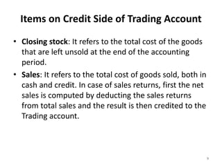 Items on Credit Side of Trading Account
• Closing stock: It refers to the total cost of the goods
that are left unsold at the end of the accounting
period.
• Sales: It refers to the total cost of goods sold, both in
cash and credit. In case of sales returns, first the net
sales is computed by deducting the sales returns
from total sales and the result is then credited to the
Trading account.
9
 