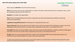 MCA Introduces DIR-3KYC for the KYC of all the directors
Who? every Director who has been allotted DIN on or before 31st March, 2018 and whose DIN is in ‘Approved’ status, would
be mandatorily required to file form DIR-3 KYC
Deadline? on or before 31st August,2018.
How? The form should be filed by every director using his/her own DSC and should be duly certified by a practicing
professional (CA/CS/CMA).
Applicable to Disqualified Directors? Yes Mandatory for Disqualified Directors also
How to will work? Once the last date if over the MCA21 system will mark all approved dins (allotted on or before 31st march
2018) against which DIR-3 KYC form has not been filed as ‘deactivated’ with reason as ‘non-filing of DIR-3 KYC’.
If not filed? Post expiry of due date MCA21 system will mark all approved DINs (allotted on or before 31st March 2018) against
which DIR-3 KYC form has not been filed as ‘Deactivated’ with reason as ‘Non-filing of DIR-3 KYC’.
Penalty? After the due date filing of DIR-3 KYC in respect of such deactivated DINs shall be allowed upon payment of a
specified fee only, without prejudice to any other action that may be taken
This e-update is solely for informational purposes. It is not intended to constitute, and should not be taken as, legal advice, or a communication intended to solicit or establish any attorney-client relationship between LawEdge
and the reader(s). LawEdge shall not have any obligations or liabilities towards any acts or omission of any reader(s) consequent to any information contained in this e-newsletter. The readers are advised to consult competent
professionals in their own judgment before acting on the basis of any information provided hereby
DIR-3 KYC will be deploy from 10.07.2018 LawEdge Partners
www.lawedge.co.in
+91 8700 393 509
 