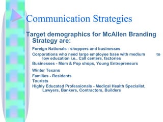 Communication Strategies Target demographics for McAllen Branding Strategy are: Foreign Nationals - shoppers and businesses Corporations who need large employee base with medium  to  low education i.e.. Call centers, factories Businesses - Mom & Pop shops, Young Entrepreneurs Winter Texans Families - Residents Tourists  Highly Educated Professionals - Medical Health Specialist,  Lawyers, Bankers, Contractors, Builders 