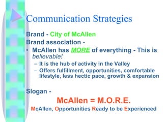 Communication Strategies Brand -  City of McAllen Brand association -  McAllen has  MORE  of everything - This is  believable!  It is the hub of activity in the Valley Offers fulfillment, opportunities, comfortable lifestyle, less hectic pace, growth & expansion Slogan -  McAllen =   M.O.R.E. M cAllen,  O pportunities  R eady   to be  E xperienced 