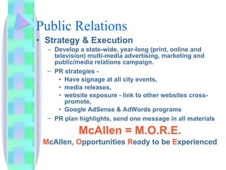 Public Relations Strategy & Execution Develop a state-wide, year-long (print, online and television) multi-media advertising, marketing and public/media relations campaign. PR strategies -   Have signage at all city events,  media releases,  website exposure - link to other websites cross-promote, Google AdSense & AdWords programs PR plan highlights, send one message in all materials  McAllen =   M.O.R.E. M cAllen,  O pportunities  R eady   to be  E xperienced 