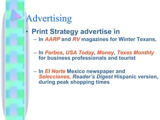 Advertising Print Strategy advertise in In  AARP   and  RV  magazines for Winter Texans, In  Forbes ,  USA Today ,  Money ,  Texas Monthly  for business professionals and tourist In  El Norte  Mexico newspaper and  Selecciones,   Reader’s Digest  Hispanic version, during peak shopping times  