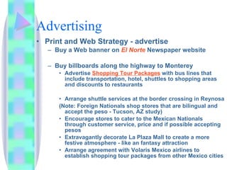 Advertising Print and Web Strategy - advertise Buy a Web banner on  El Norte  Newspaper website  Buy billboards along the highway to Monterey Advertise  Shopping Tour Packages  with bus lines that include transportation, hotel, shuttles to shopping areas and discounts to restaurants  Arrange shuttle services at the border crossing in Reynosa (Note: Foreign Nationals shop stores that are bilingual and accept the peso - Tucson, AZ study) Encourage stores to cater to the Mexican Nationals through customer service, price and if possible accepting pesos Extravagantly decorate La Plaza Mall to create a more festive atmosphere - like an fantasy attraction Arrange agreement with Volaris Mexico airlines to establish shopping tour packages from other Mexico cities 