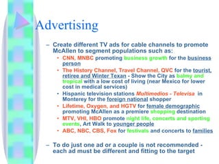 Advertising Create different TV ads for cable channels to promote McAllen to segment populations such as: CNN, MNBC  promoting  business growth  for the  business person The History Channel, Travel Channel, QVC  for the  tourist,   retiree and Winter Texan  - Show the City as  balmy and tropical  with a low cost of living (near Mexico for lower cost in medical services) Hispanic television stations  Multimedios - Televisa   in Monterey for the  foreign national  shopper Lifetime, Oxygen, and HGTV  for  female demographic  promoting McAllen as a premiere  shopping  destination MTV, VHI, HBO  promote  night life, concerts and sporting events , Art Walk to  younger people ABC, NBC, CBS, Fox  for  festivals  and concerts to  families To do just one ad or a couple is not recommended - each ad must be different and fitting to the target 