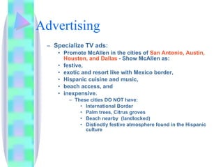 Advertising Specialize TV ads: Promote McAllen in the cities of  San Antonio, Austin, Houston, and Dallas  - Show McAllen as: festive,  exotic and resort like with Mexico border,  Hispanic cuisine and music,  beach access, and  inexpensive.  These cities DO NOT have: International Border Palm trees, Citrus groves Beach nearby  (landlocked) Distinctly festive atmosphere found in the Hispanic culture 