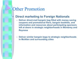 Other Promotion Direct marketing to Foreign Nationals Deliver direct-mail bargain bag filled with money saving coupons and promotional fliers, bargain booklets, and information and resources about participating sponsors left at doors in strategic neighborhoods in Monterey and Reynosa   Deliver similar bargain bags to strategic neighborhoods in McAllen and surrounding cities 