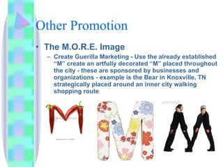Other Promotion The M.O.R.E. Image  Create Guerilla Marketing - Use the already established “M” create an artfully decorated “M” placed throughout the city - these are sponsored by businesses and organizations - example is the Bear in Knoxville, TN strategically placed around an inner city walking shopping route 
