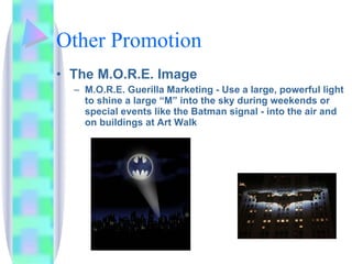 Other Promotion The M.O.R.E. Image  M.O.R.E. Guerilla Marketing - Use a large, powerful light to shine a large “M” into the sky during weekends or special events like the Batman signal - into the air and on buildings at Art Walk 