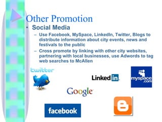 Other Promotion Social Media  Use Facebook, MySpace, LinkedIn, Twitter, Blogs to distribute information about city events, news and festivals to the public Cross promote by linking with other city websites, partnering with local businesses, use Adwords to tag web searches to McAllen 
