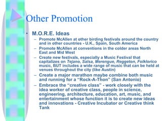 Other Promotion M.O.R.E. Ideas  Promote McAllen at other birding festivals around the country and in other countries - U.K., Spain, South America Promote McAllen at conventions in the colder areas North East and Mid West Create new festivals, especially a Music Festival that capitalizes on  Tejano, Salsa, Merengue, Reggeton, Folklorico  music, BUT includes a wide range of music that can be held at venues throughout the city (like Austin) Create a major marathon maybe combine both music and running for a “Rock-A-Thon” (San Antonio) Embrace the “creative class” - work closely with the idea worker of creative class, people in science, engineering, architecture, education, art, music, and entertainment whose function it is to create new ideas and innovations - Creative Incubator or Creative think Tank 
