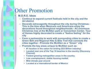Other Promotion M.O.R.E. Ideas  Continue to expand current festivals held in the city and the Art district Decorate extravagantly throughout the city during Christmas - This is the time when Mexicans and Americans enjoy the decorations found throughout neighborhoods - An enormous Christmas tree at the McAllen park or Convention Center, Tour of Homes highly decorated to create a “festive feeling” for the city Form a partnership to work with surrounding cities to create a Green Belt and Regional Hike & Bike Trail that connects the cities together - Promote the McAllen as a “Green” city Promote the key areas unique to McAllen such as: #1 location in the nation for birding ($23 Billion industry) Located near one of the Top 10 beaches in the country (Discovery Channel) Fastest growing metropolitan areas in the country Low unemployment, stable housing market Mild climate year around Located at a international border of Mexico 