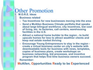 Other Promotion M.O.R.E. Ideas  Business related Tax Incentives for new businesses moving into the area Send a McAllen Business Climate portfolio that speaks about large bilingual workforce, city incentives, low cost of living, etc. to factories, call centers, warehousing facilities in the U.S.  Attract a national home builder to the region - to build upscale homes for less to attract wealthier clients and keep real estate market thriving Encourage Young Entrepreneurs to stay in the region - create a virtual business center on city’s website with downloadable tools for business with news, templates, copies of business plans, create workshops on business networking, bid processes, and incentive program that helps first time business owners succeed. Remember:  M cAllen,  O pportunities  R eady   to be  E xperienced 